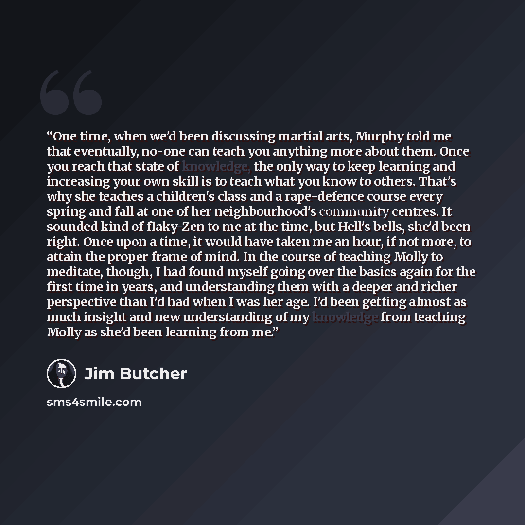 “One time, when we'd been discussing martial arts, Murphy told me that eventually, no-one can teach you anything more about them. Once you reach that state of knowledge, the only way to keep learning and increasing your own skill is to teach what you know to others. That's why she teaches a…” quote by Jim Butcher