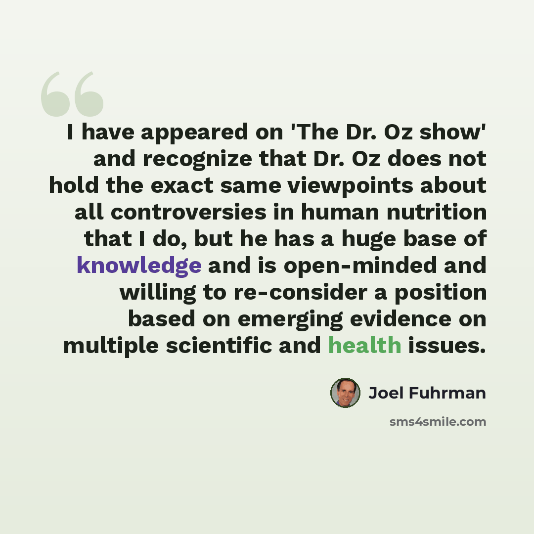 “I have appeared on 'The Dr. Oz show' and recognize that Dr. Oz does not hold the exact same viewpoints about all controversies in human nutrition that I do, but he has a huge base of knowledge and is open-minded and willing to re-consider a position based on emerging evidence on multiple…” quote by Joel Fuhrman