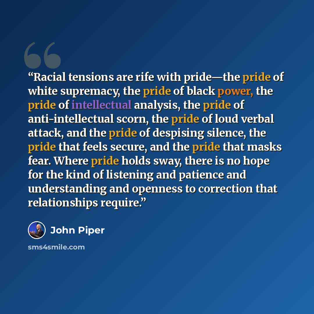 “Racial tensions are rife with pride—the pride of white supremacy, the pride of black power, the pride of intellectual analysis, the pride of anti-intellectual scorn, the pride of loud verbal attack, and the pride of despising silence, the pride that feels secure, and the pride that masks fear…” quote by John Piper