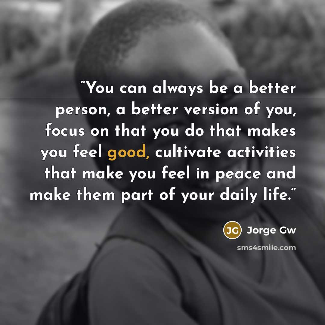 “You can always be a better person, a better version of you, focus on that you do that makes you feel good, cultivate activities that make you feel in peace and make them part of your daily life.” quote by Jorge Gw