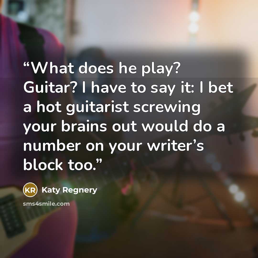 “What does he play? Guitar? I have to say it: I bet a hot guitarist screwing your brains out would do a number on your writer’s block too.” quote by Katy Regnery