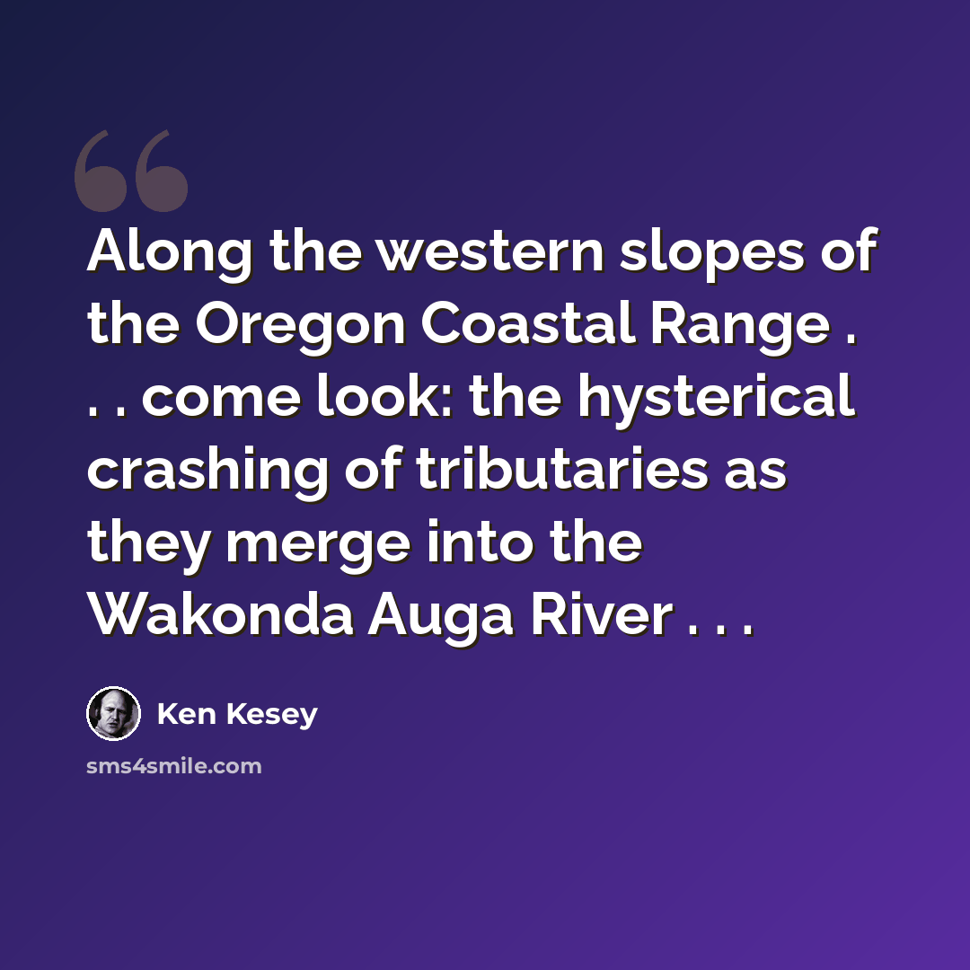 “Along the western slopes of the Oregon Coastal Range . . . come look: the hysterical crashing of tributaries as they merge into the Wakonda Auga River . . .” quote by Ken Kesey