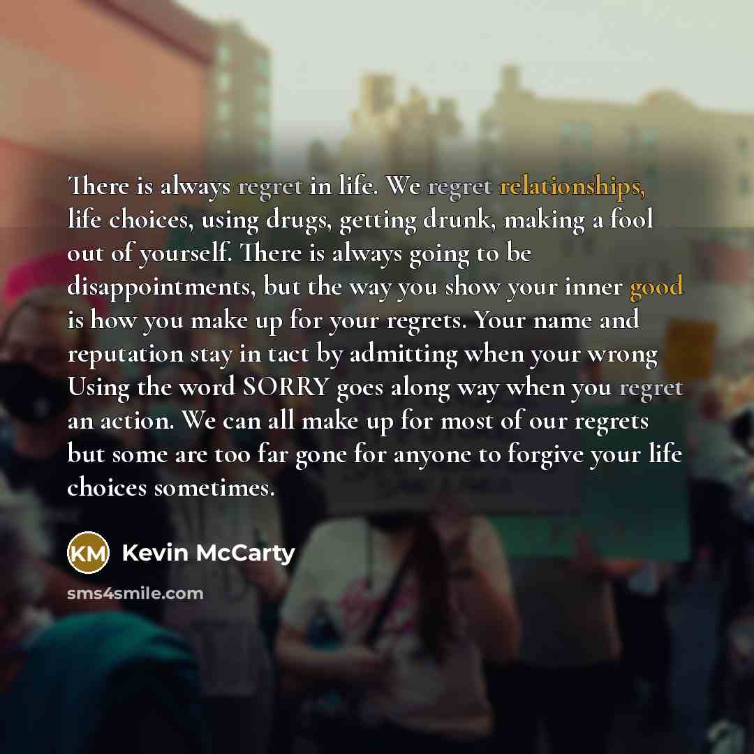 “There is always regret in life. We regret relationships, life choices, using drugs, getting drunk, making a fool out of yourself. There is always going to be disappointments, but the way you show your inner good is how you make up for your regrets. Your name and reputation stay in tact by…” quote by Kevin McCarty