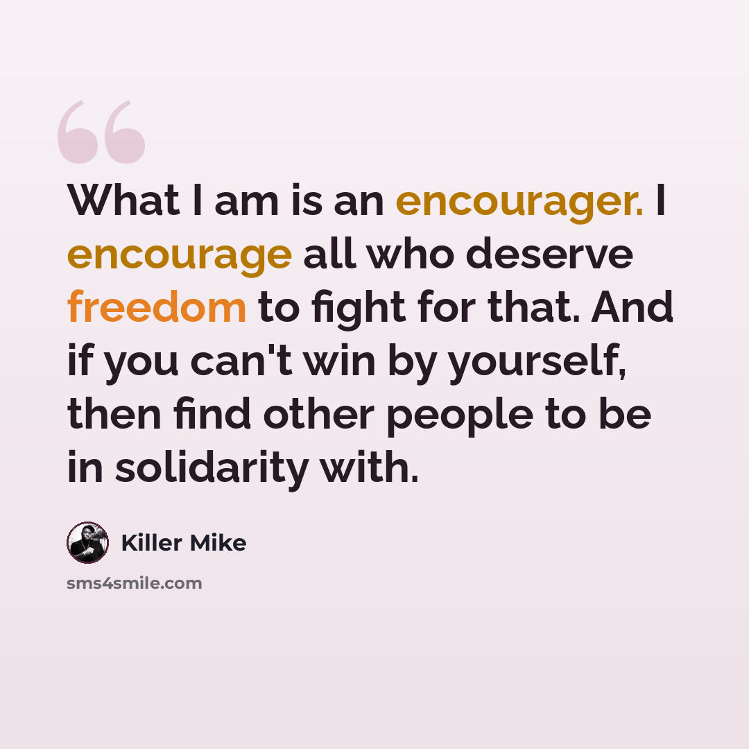 “What I am is an encourager. I encourage all who deserve freedom to fight for that. And if you can't win by yourself, then find other people to be in solidarity with.” quote by Killer Mike