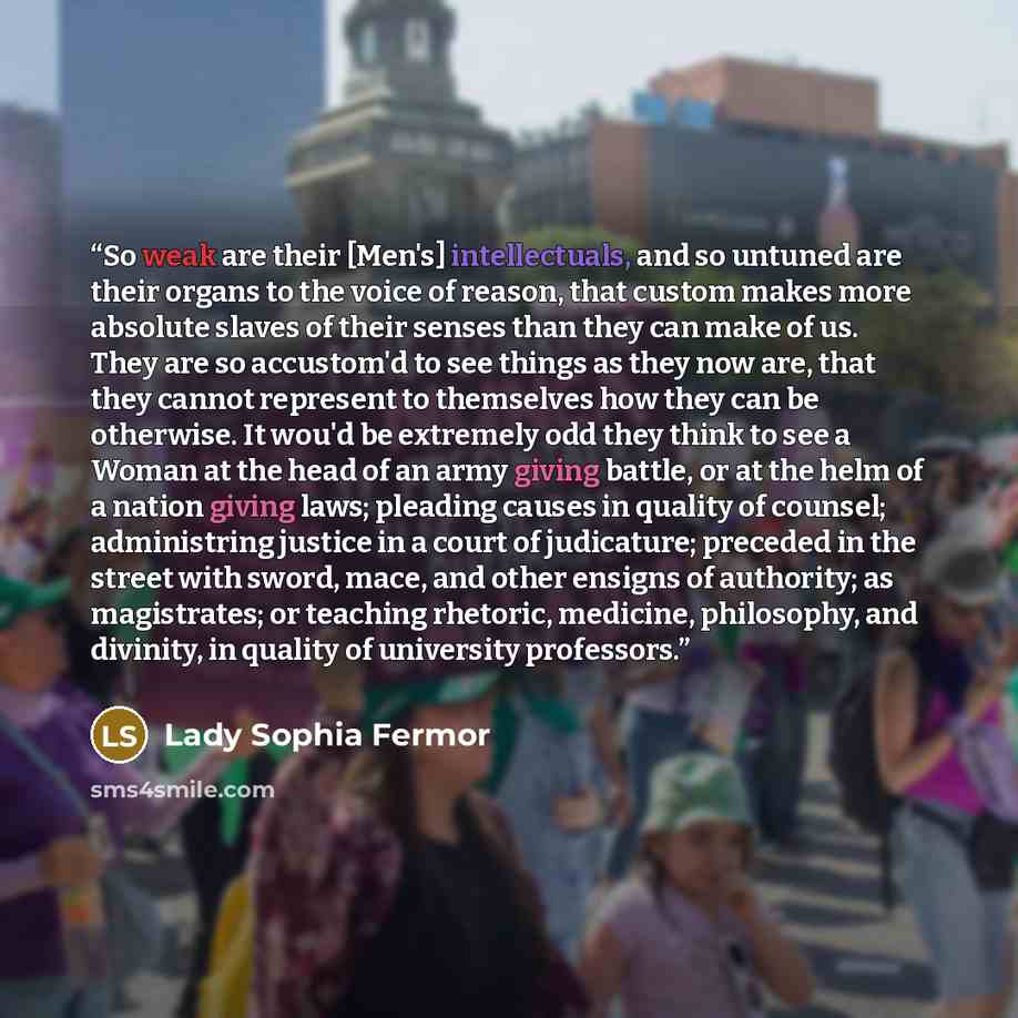 “So weak are their [Men's] intellectuals, and so untuned are their organs to the voice of reason, that custom makes more absolute slaves of their senses than they can make of us. They are so accustom'd to see things as they now are, that they cannot represent to themselves how they can be…” quote by Lady Sophia Fermor