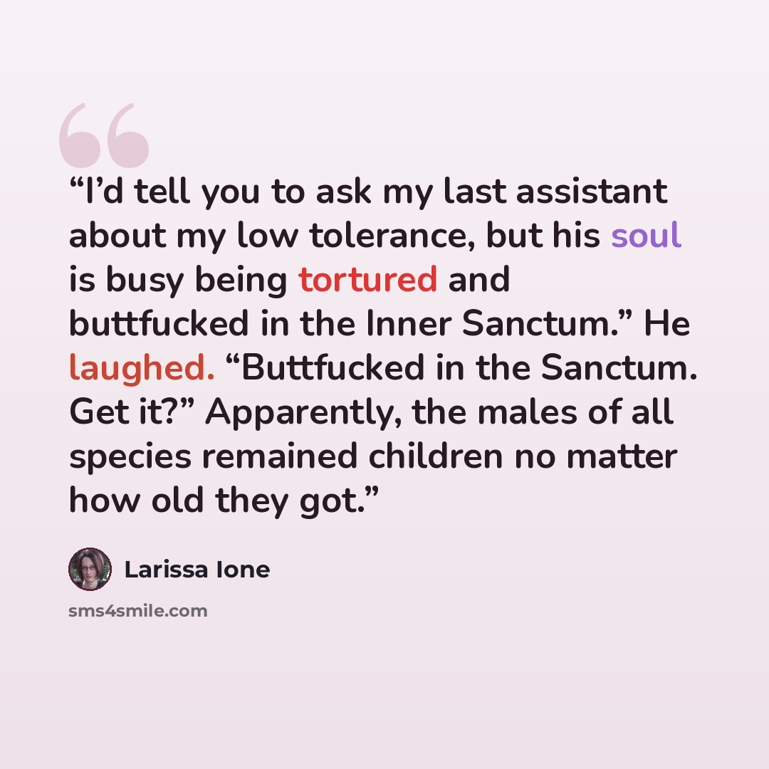 “I’d tell you to ask my last assistant about my low tolerance, but his soul is busy being tortured and buttfucked in the Inner Sanctum.” He laughed. “Buttfucked in the Sanctum. Get it?” Apparently, the males of all species remained children no matter how old they got.” quote by Larissa Ione