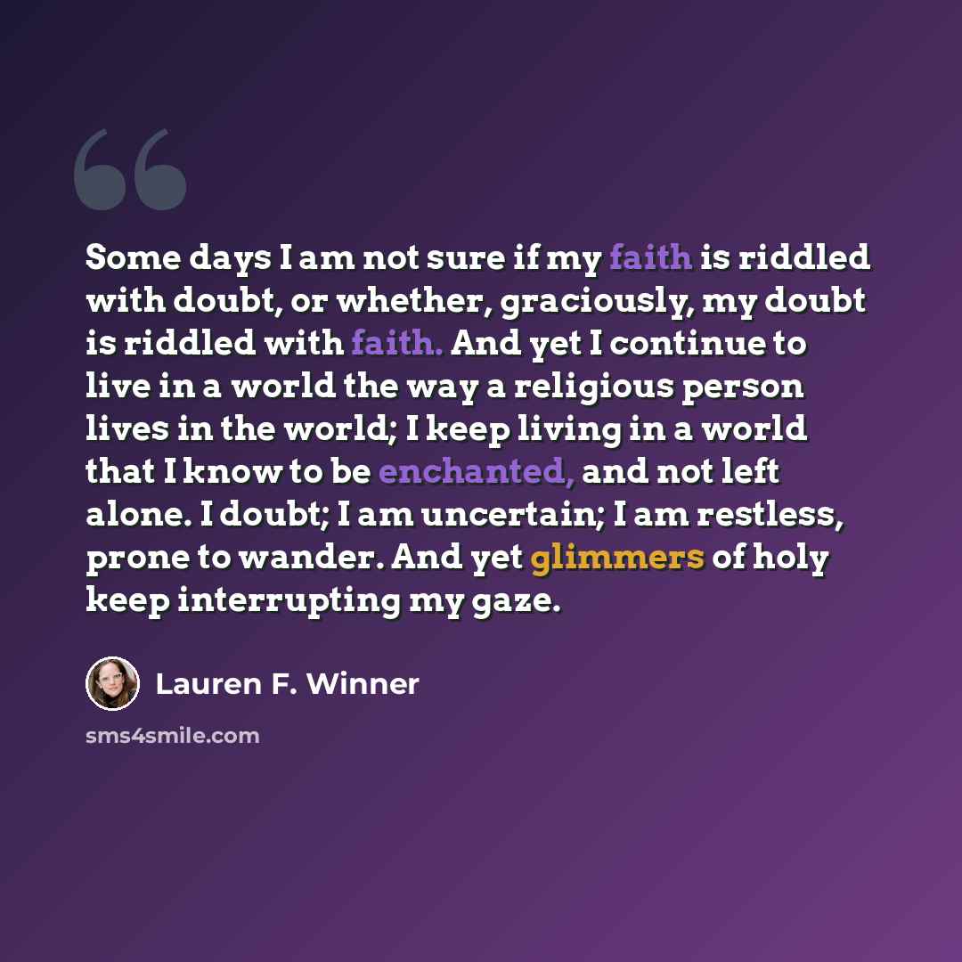 “Some days I am not sure if my faith is riddled with doubt, or whether, graciously, my doubt is riddled with faith. And yet I continue to live in a world the way a religious person lives in the world; I keep living in a world that I know to be enchanted, and not left alone. I doubt; I am uncertain…” quote by Lauren F. Winner