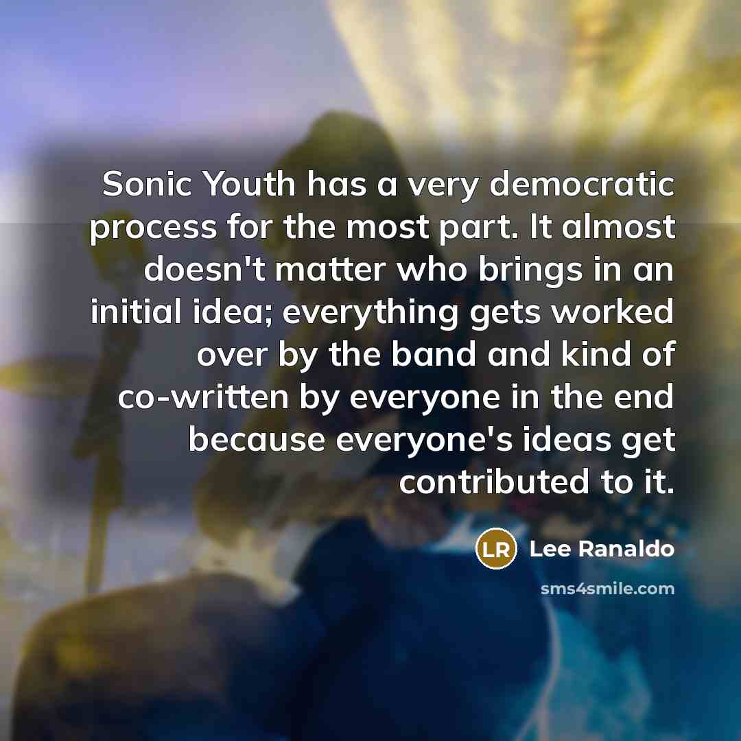 “Sonic Youth has a very democratic process for the most part. It almost doesn't matter who brings in an initial idea; everything gets worked over by the band and kind of co-written by everyone in the end because everyone's ideas get contributed to it.” quote by Lee Ranaldo