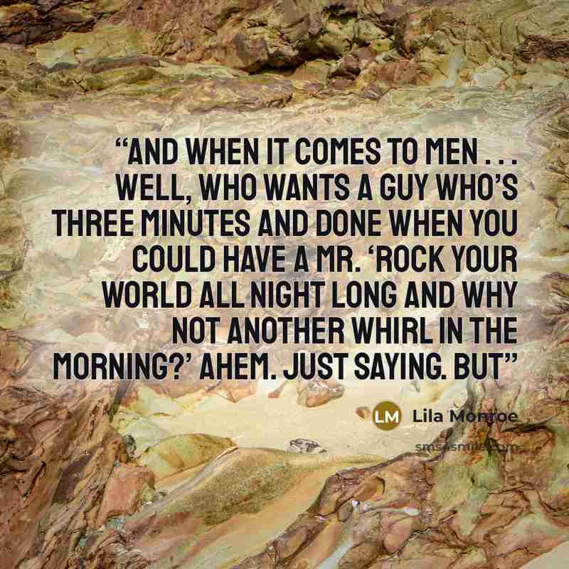 “And when it comes to men . . . well, who wants a guy who’s three minutes and done when you could have a Mr. ‘Rock Your World All Night Long And Why Not Another Whirl In The Morning?’ Ahem. Just saying. But” quote by Lila Monroe