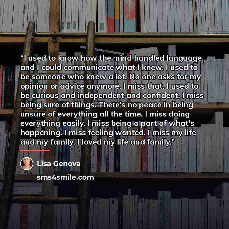 “I used to know how the mind handled language, and I could communicate what I knew. I used to be someone who knew a lot. No one asks for my opinion or advice anymore. I miss that. I used to be curious and independent and confident. I miss being sure of things. There's no peace in being unsure of…” quote by Lisa Genova