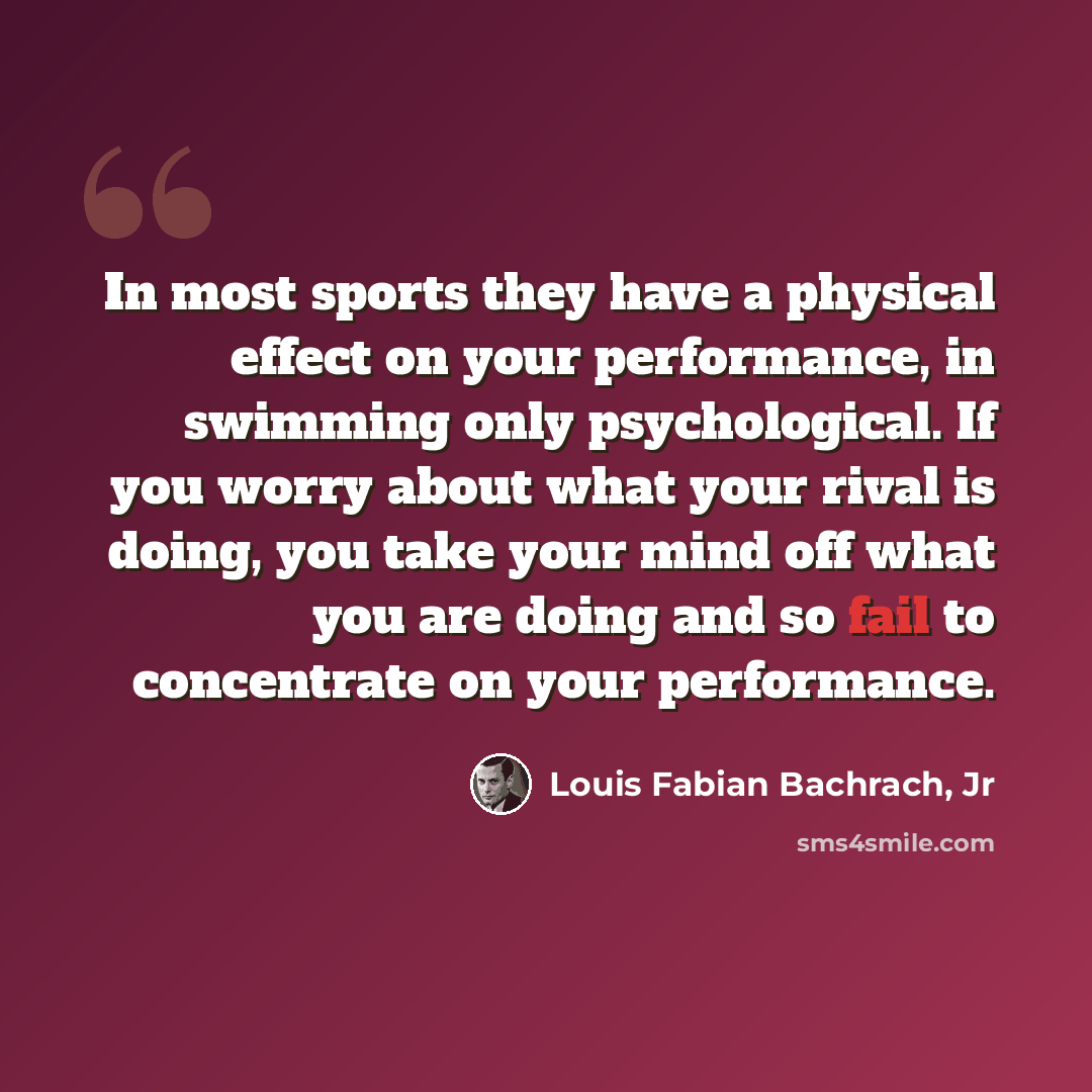 “In most sports they have a physical effect on your performance, in swimming only psychological. If you worry about what your rival is doing, you take your mind off what you are doing and so fail to concentrate on your performance.” quote by Louis Fabian Bachrach, Jr