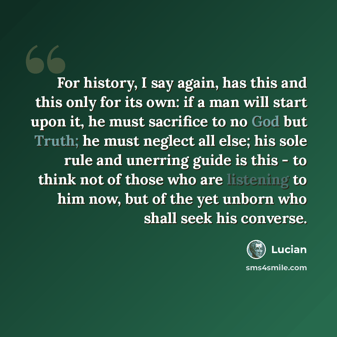 “For history, I say again, has this and this only for its own: if a man will start upon it, he must sacrifice to no God but Truth; he must neglect all else; his sole rule and unerring guide is this - to think not of those who are listening to him now, but of the yet unborn who shall seek his…” quote by Lucian