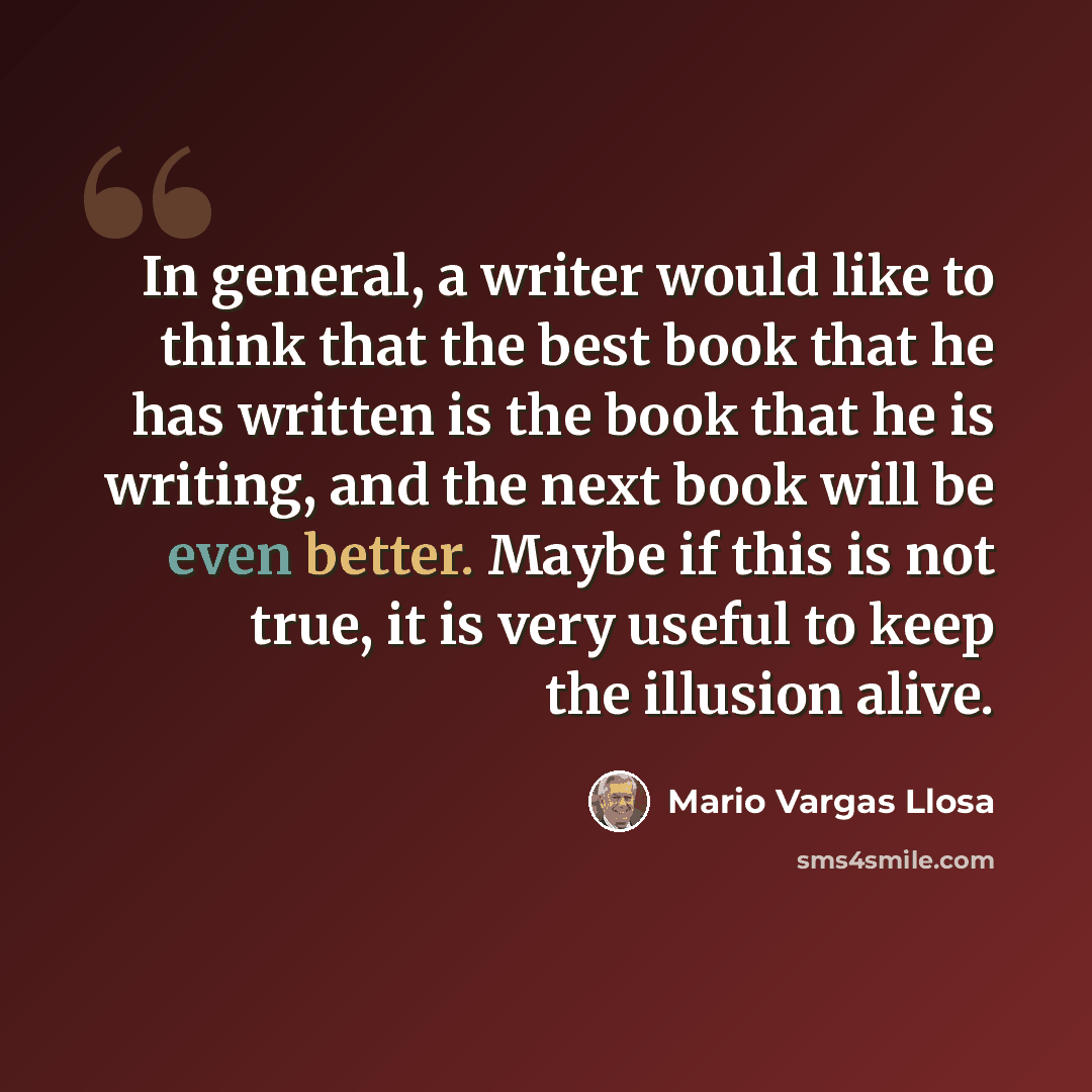 “In general, a writer would like to think that the best book that he has written is the book that he is writing, and the next book will be even better. Maybe if this is not true, it is very useful to keep the illusion alive.” quote by Mario Vargas Llosa