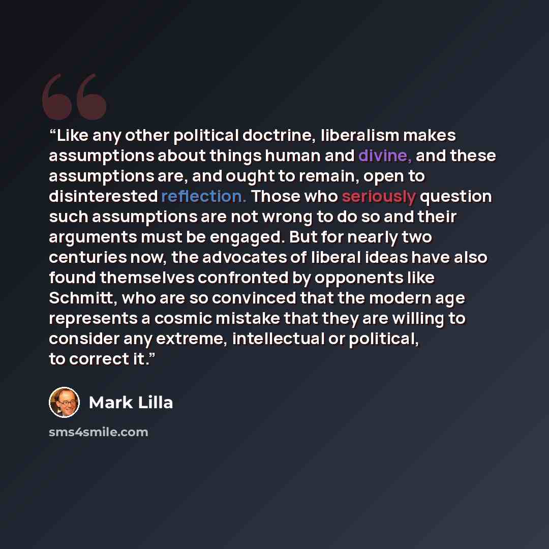 “Like any other political doctrine, liberalism makes assumptions about things human and divine, and these assumptions are, and ought to remain, open to disinterested reflection. Those who seriously question such assumptions are not wrong to do so and their arguments must be engaged. But for nearly…” quote by Mark Lilla