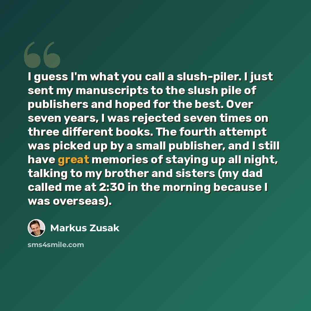 “I guess I'm what you call a slush-piler. I just sent my manuscripts to the slush pile of publishers and hoped for the best. Over seven years, I was rejected seven times on three different books. The fourth attempt was picked up by a small publisher, and I still have great memories of staying up…” quote by Markus Zusak
