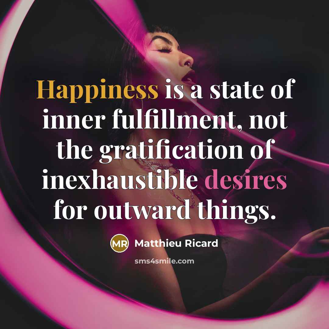 “Happiness is a state of inner fulfillment, not the gratification of inexhaustible desires for outward things.” quote by Matthieu Ricard
