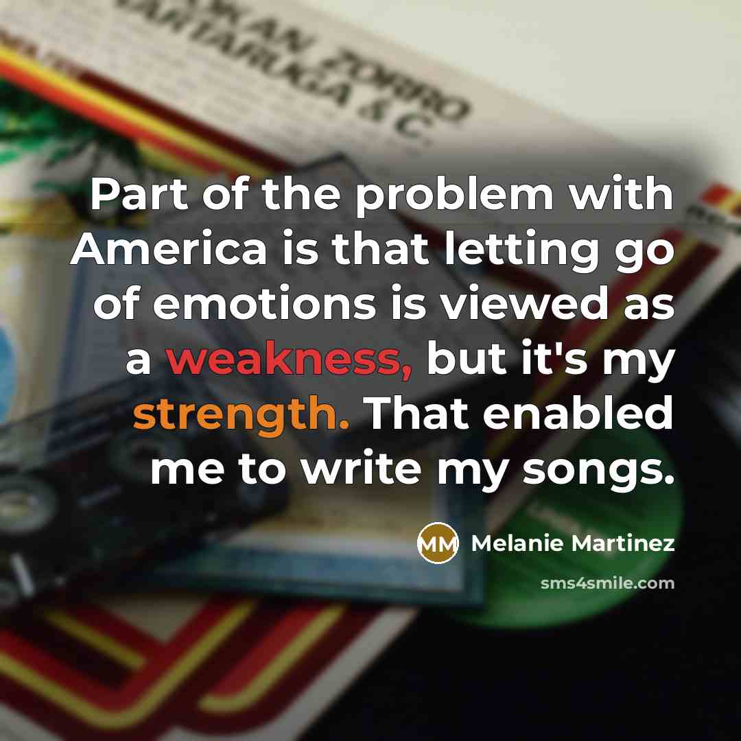“Part of the problem with America is that letting go of emotions is viewed as a weakness, but it's my strength. That enabled me to write my songs.” quote by Melanie Martinez
