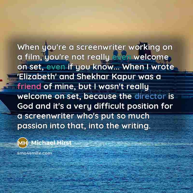 “When you're a screenwriter working on a film, you're not really even welcome on set, even if you know... When I wrote 'Elizabeth' and Shekhar Kapur was a friend of mine, but I wasn't really welcome on set, because the director is God and it's a very difficult position for a screenwriter who's put…” quote by Michael Hirst