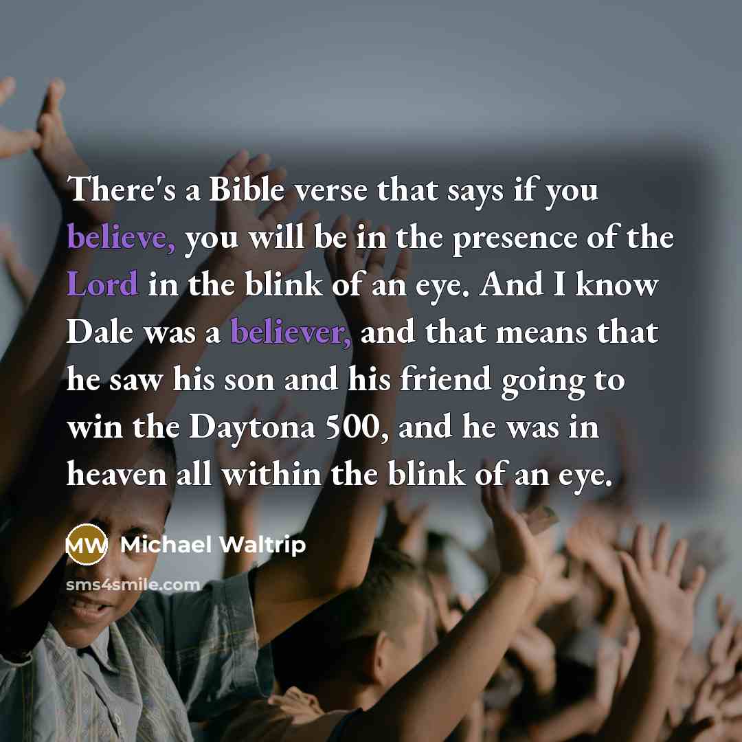“There's a Bible verse that says if you believe, you will be in the presence of the Lord in the blink of an eye. And I know Dale was a believer, and that means that he saw his son and his friend going to win the Daytona 500, and he was in heaven all within the blink of an eye.” quote by Michael Waltrip
