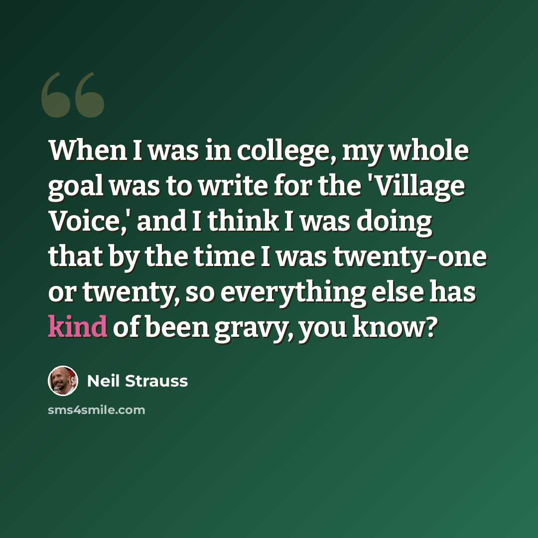 “When I was in college, my whole goal was to write for the 'Village Voice,' and I think I was doing that by the time I was twenty-one or twenty, so everything else has kind of been gravy, you know?” quote by Neil Strauss