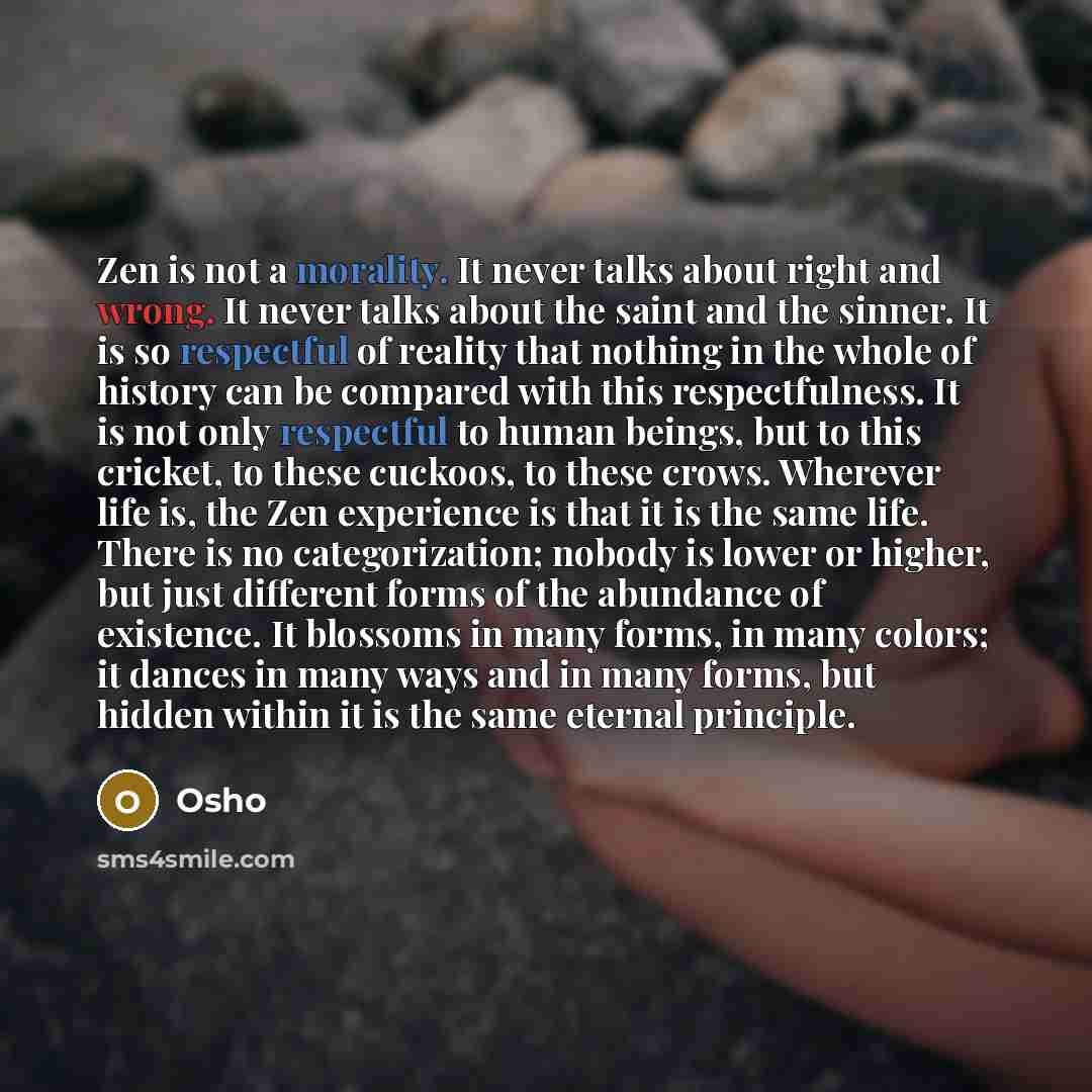 “Zen is not a morality. It never talks about right and wrong. It never talks about the saint and the sinner. It is so respectful of reality that nothing in the whole of history can be compared with this respectfulness. It is not only respectful to human beings, but to this cricket, to these…” quote by OSHO