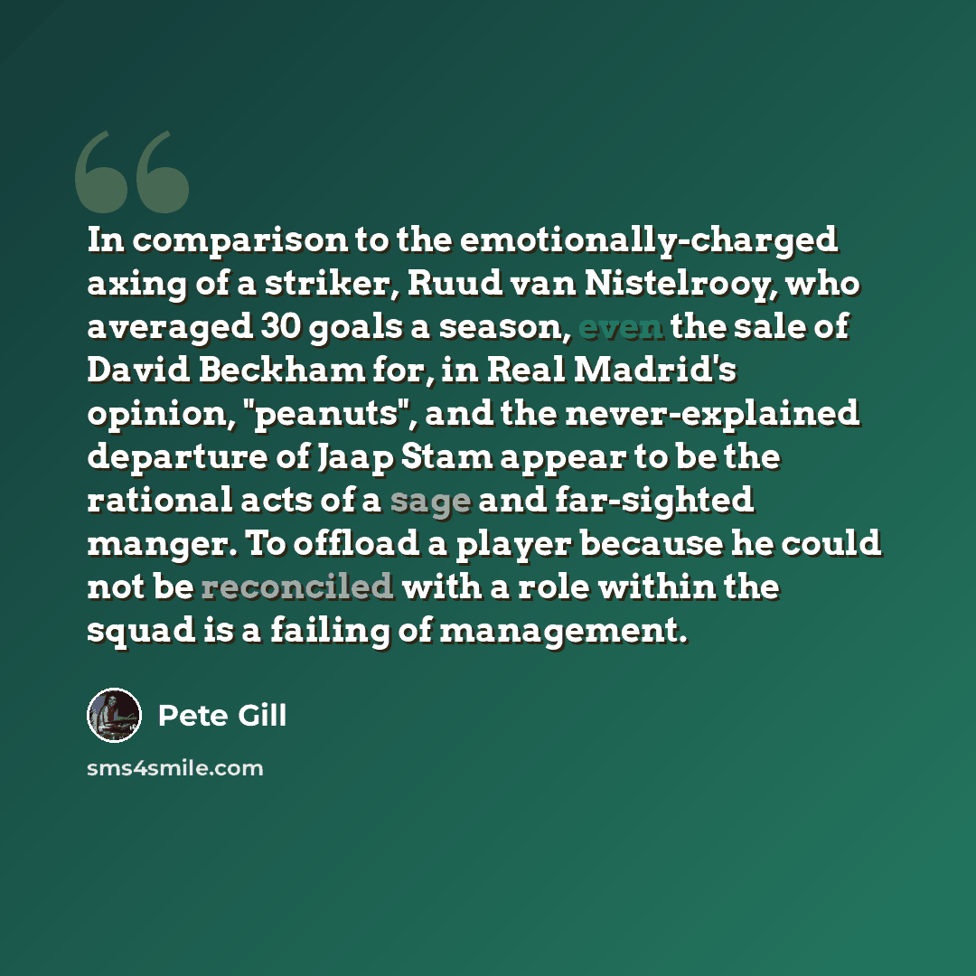 “In comparison to the emotionally-charged axing of a striker, Ruud van Nistelrooy, who averaged 30 goals a season, even the sale of David Beckham for, in Real Madrid's opinion, "peanuts", and the never-explained departure of Jaap Stam appear to be the rational acts of a sage and far-sighted manger…” quote by Pete Gill
