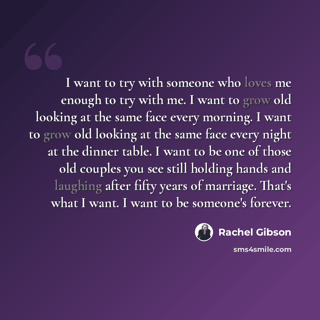 “I want to try with someone who loves me enough to try with me. I want to grow old looking at the same face every morning. I want to grow old looking at the same face every night at the dinner table. I want to be one of those old couples you see still holding hands and laughing after fifty years of…” quote by Rachel Gibson