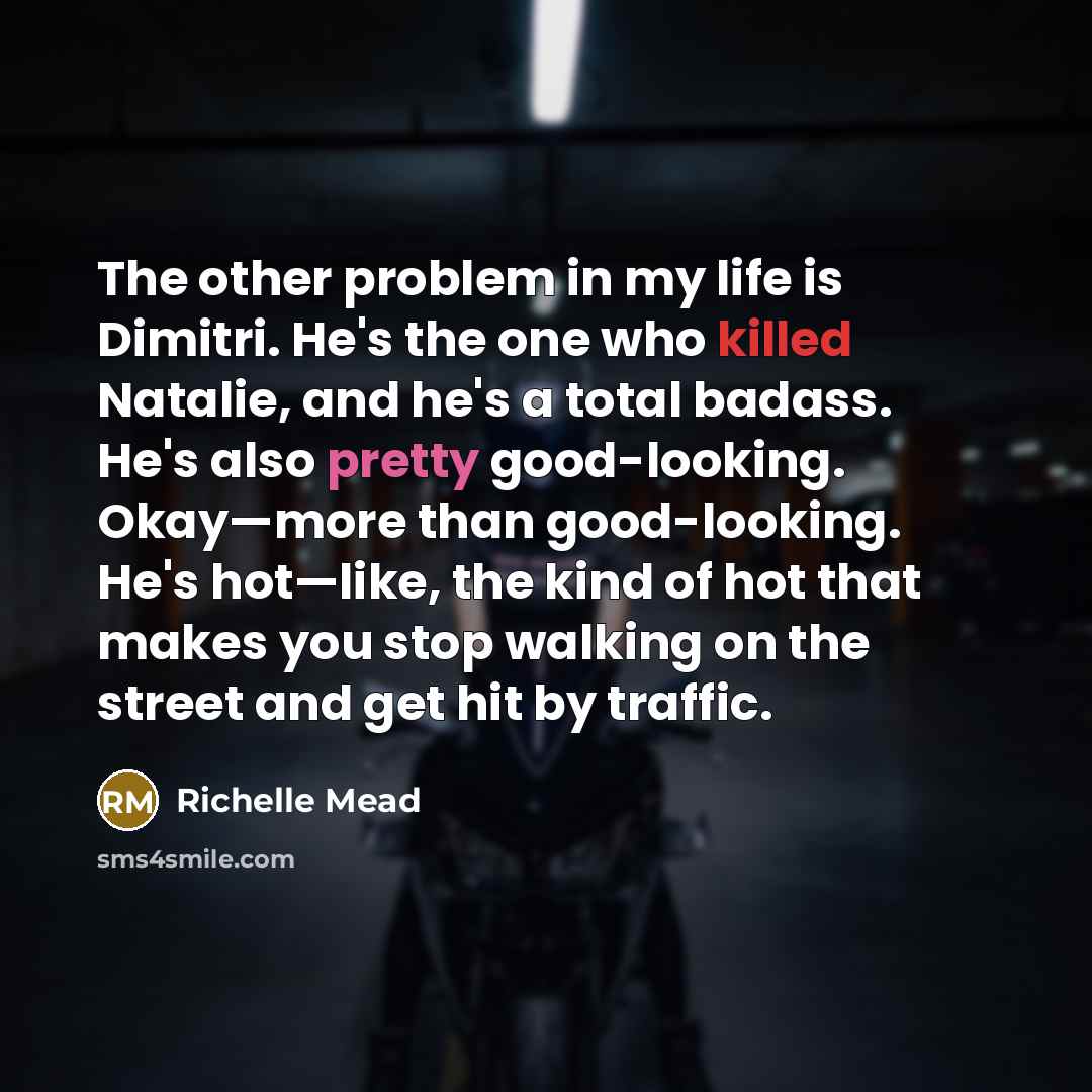 “The other problem in my life is Dimitri. He's the one who killed Natalie, and he's a total badass. He's also pretty good-looking. Okay—more than good-looking. He's hot—like, the kind of hot that makes you stop walking on the street and get hit by traffic.” quote by Richelle Mead