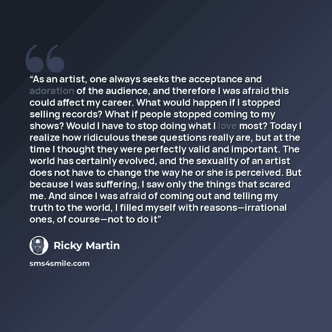 “As an artist, one always seeks the acceptance and adoration of the audience, and therefore I was afraid this could affect my career. What would happen if I stopped selling records? What if people stopped coming to my shows? Would I have to stop doing what I love most? Today I realize how…” quote by Ricky Martin