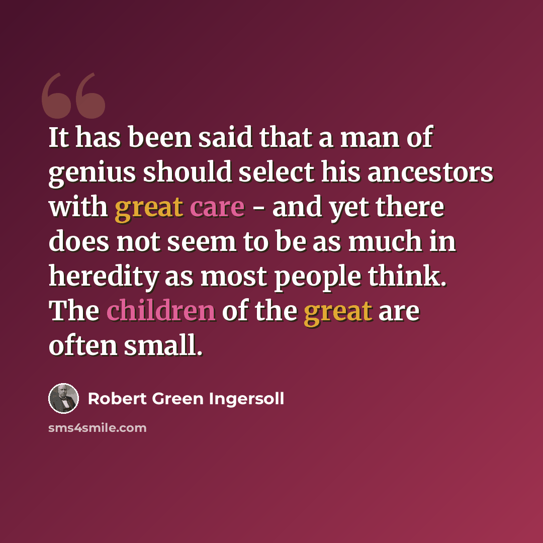 “It has been said that a man of genius should select his ancestors with great care - and yet there does not seem to be as much in heredity as most people think. The children of the great are often small.” quote by Robert Green Ingersoll