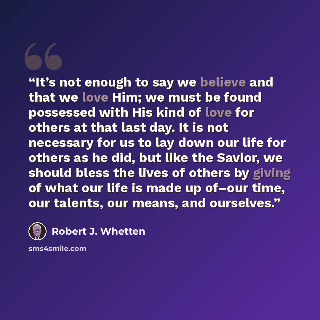 “It’s not enough to say we believe and that we love Him; we must be found possessed with His kind of love for others at that last day. It is not necessary for us to lay down our life for others as he did, but like the Savior, we should bless the lives of others by giving of what our life is made up…” quote by Robert J. Whetten