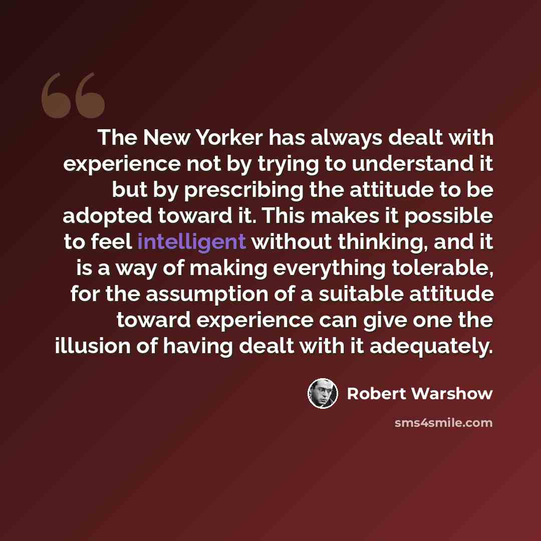 “The New Yorker has always dealt with experience not by trying to understand it but by prescribing the attitude to be adopted toward it. This makes it possible to feel intelligent without thinking, and it is a way of making everything tolerable, for the assumption of a suitable attitude toward…” quote by Robert Warshow