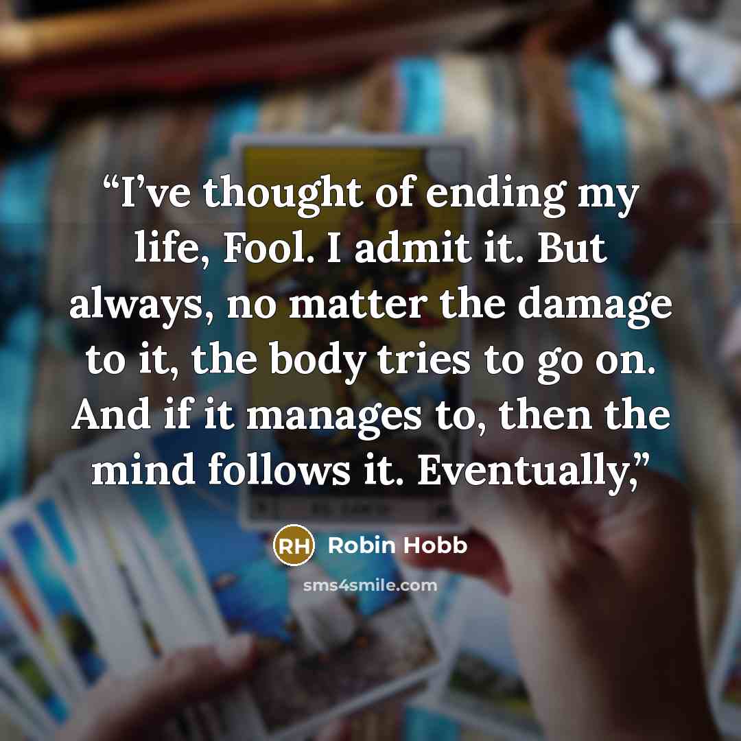 “I’ve thought of ending my life, Fool. I admit it. But always, no matter the damage to it, the body tries to go on. And if it manages to, then the mind follows it. Eventually,” quote by Robin Hobb