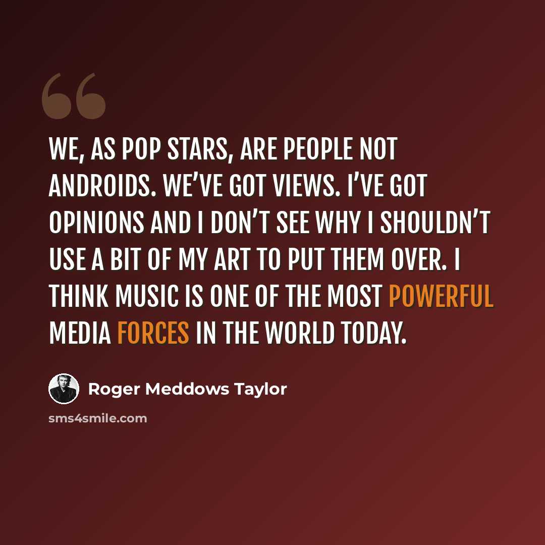 “We, as pop stars, are people not androids. We’ve got views. I’ve got opinions and I don’t see why I shouldn’t use a bit of my art to put them over. I think music is one of the most powerful media forces in the world today.” quote by Roger Meddows Taylor