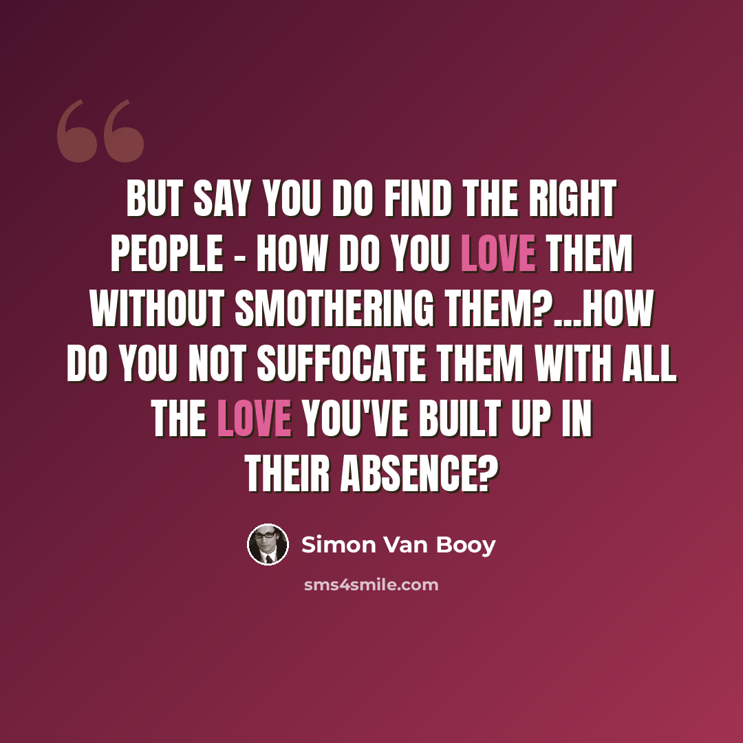“But say you do find the right people - how do you love them without smothering them?...How do you not suffocate them with all the love you've built up in their absence?” quote by Simon Van Booy