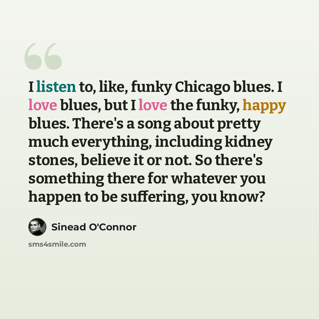 “I listen to, like, funky Chicago blues. I love blues, but I love the funky, happy blues. There's a song about pretty much everything, including kidney stones, believe it or not. So there's something there for whatever you happen to be suffering, you know?” quote by Sinead O'Connor