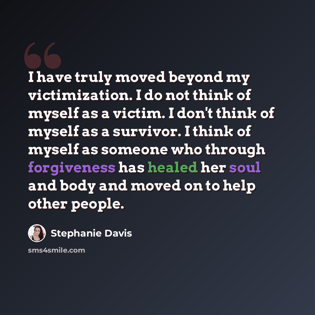 “I have truly moved beyond my victimization. I do not think of myself as a victim. I don't think of myself as a survivor. I think of myself as someone who through forgiveness has healed her soul and body and moved on to help other people.” quote by Stephanie Davis