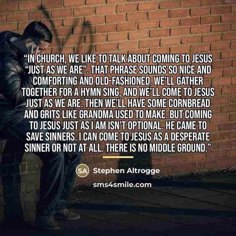 “In church, we like to talk about coming to Jesus “just as we are”. That phrase sounds so nice and comforting and old-fashioned. We’ll gather together for a hymn sing, and we’ll come to Jesus just as we are. Then we’ll have some cornbread and grits like grandma used to make. But coming to Jesus…” quote by Stephen Altrogge