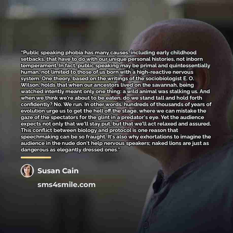 “Public speaking phobia has many causes, including early childhood setbacks, that have to do with our unique personal histories, not inborn temperament. In fact, public speaking may be primal and quintessentially human, not limited to those of us born with a high-reactive nervous system. One…” quote by Susan Cain