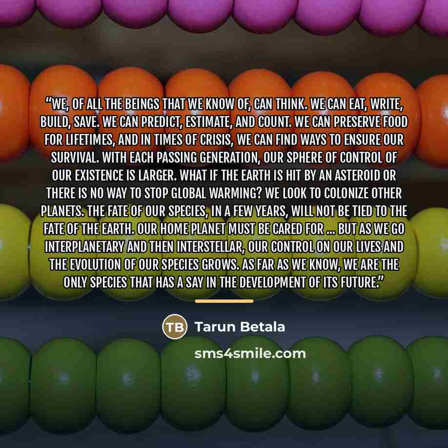 “We, of all the beings that we know of, can think. We can eat, write, build, save. We can predict, estimate, and count. We can preserve food for lifetimes, and in times of crisis, we can find ways to ensure our survival. With each passing generation, our sphere of control of our existence is…” quote by Tarun Betala