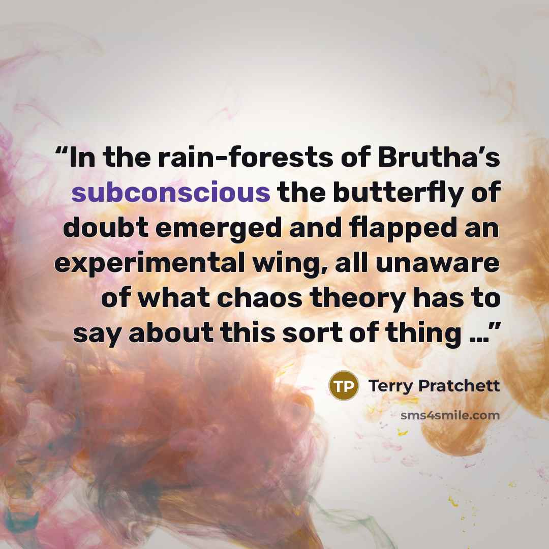 “In the rain-forests of Brutha’s subconscious the butterfly of doubt emerged and flapped an experimental wing, all unaware of what chaos theory has to say about this sort of thing …” quote by Terry Pratchett