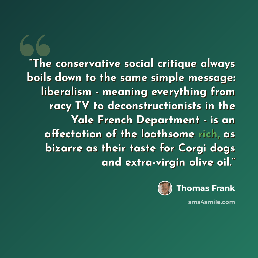 “The conservative social critique always boils down to the same simple message: liberalism - meaning everything from racy TV to deconstructionists in the Yale French Department - is an affectation of the loathsome rich, as bizarre as their taste for Corgi dogs and extra-virgin olive oil.” quote by Thomas Frank