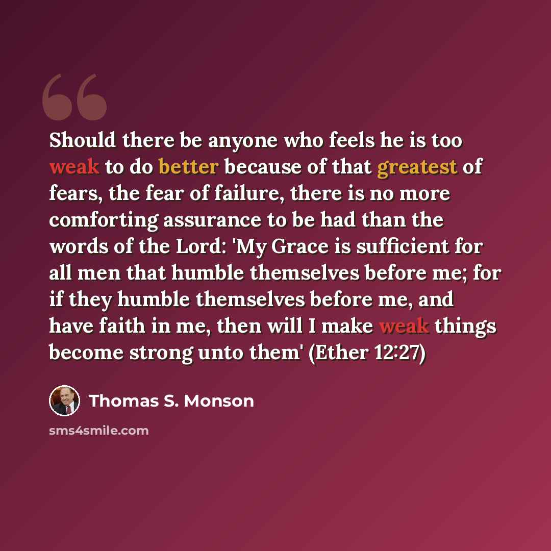 “Should there be anyone who feels he is too weak to do better because of that greatest of fears, the fear of failure, there is no more comforting assurance to be had than the words of the Lord: 'My Grace is sufficient for all men that humble themselves before me; for if they humble themselves…” quote by Thomas S. Monson
