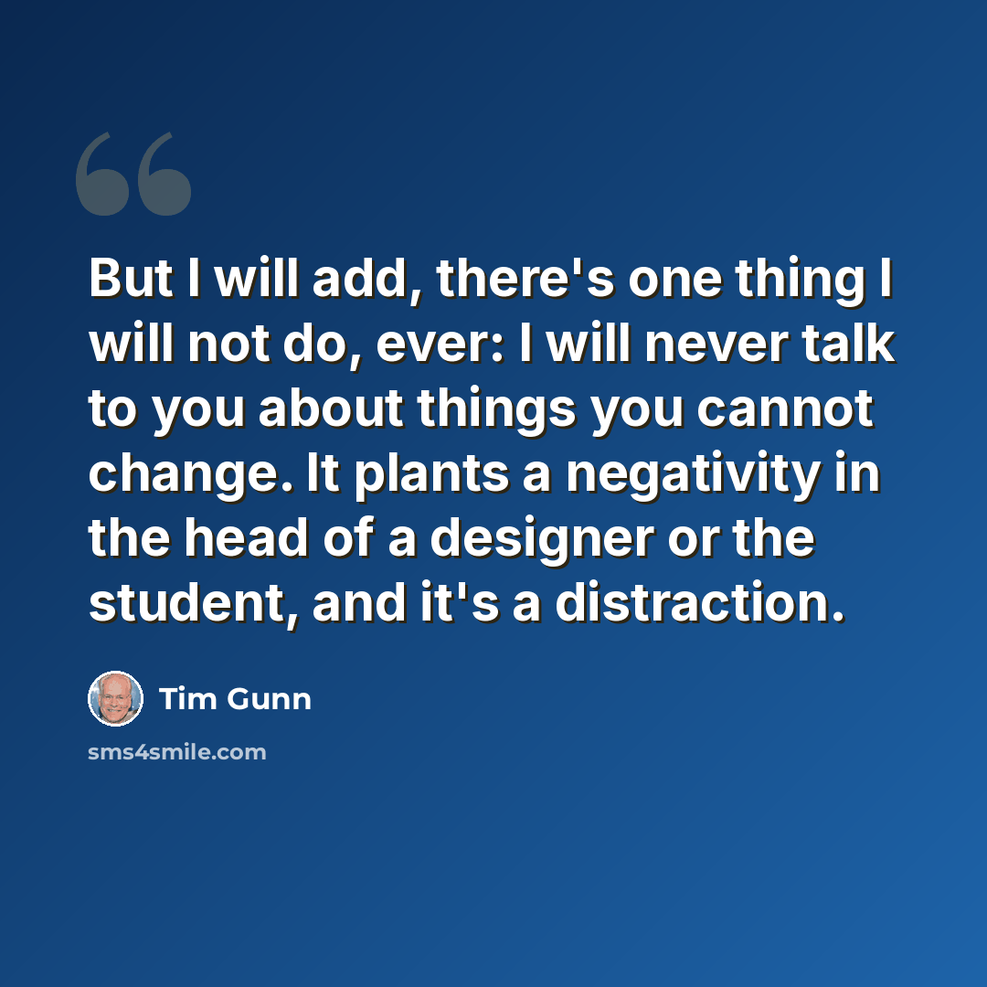 “But I will add, there's one thing I will not do, ever: I will never talk to you about things you cannot change. It plants a negativity in the head of a designer or the student, and it's a distraction.” quote by Tim Gunn