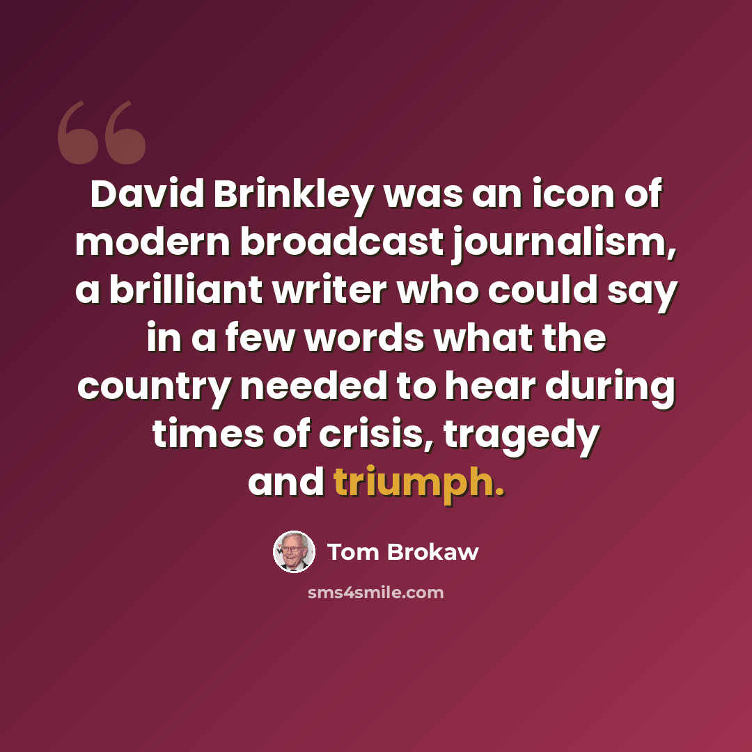 “David Brinkley was an icon of modern broadcast journalism, a brilliant writer who could say in a few words what the country needed to hear during times of crisis, tragedy and triumph.” quote by Tom Brokaw