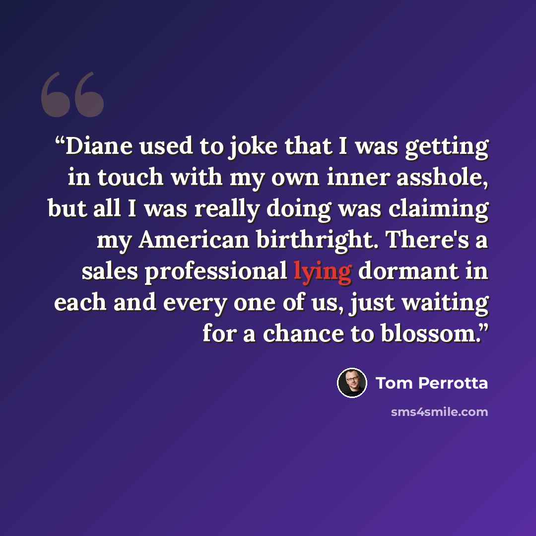 “Diane used to joke that I was getting in touch with my own inner asshole, but all I was really doing was claiming my American birthright. There's a sales professional lying dormant in each and every one of us, just waiting for a chance to blossom.” quote by Tom Perrotta