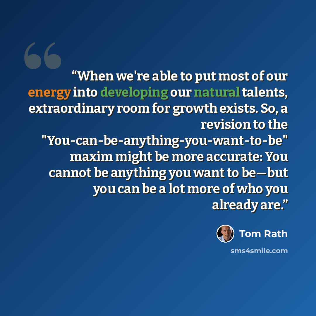 “When we're able to put most of our energy into developing our natural talents, extraordinary room for growth exists. So, a revision to the "You-can-be-anything-you-want-to-be" maxim might be more accurate: You cannot be anything you want to be—but you can be a lot more of who you already are.” quote by Tom Rath