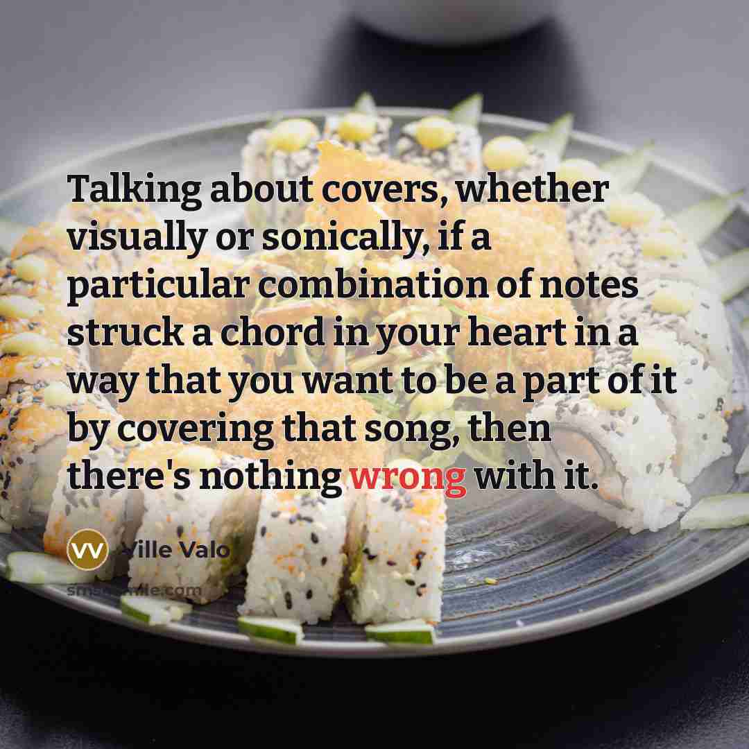 “Talking about covers, whether visually or sonically, if a particular combination of notes struck a chord in your heart in a way that you want to be a part of it by covering that song, then there's nothing wrong with it.” quote by Ville Valo