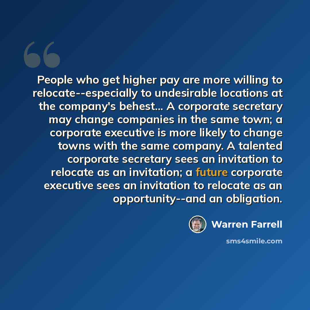 “People who get higher pay are more willing to relocate--especially to undesirable locations at the company's behest... A corporate secretary may change companies in the same town; a corporate executive is more likely to change towns with the same company. A talented corporate secretary sees an…” quote by Warren Farrell