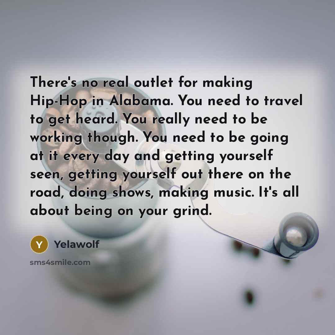 “There's no real outlet for making Hip-Hop in Alabama. You need to travel to get heard. You really need to be working though. You need to be going at it every day and getting yourself seen, getting yourself out there on the road, doing shows, making music. It's all about being on your grind.” quote by Yelawolf